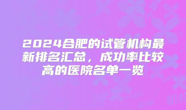 2024合肥的试管机构最新排名汇总，成功率比较高的医院名单一览