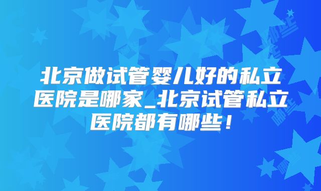 北京做试管婴儿好的私立医院是哪家_北京试管私立医院都有哪些!