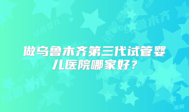 做乌鲁木齐第三代试管婴儿医院哪家好？