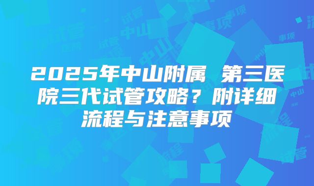 2025年中山附属 第三医院三代试管攻略?附详细流程与注意事项