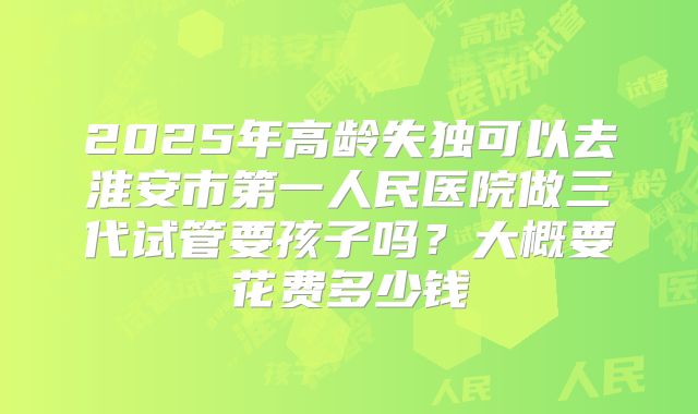 2025年高龄失独可以去淮安市第一人民医院做三代试管要孩子吗?大概要花费多少钱