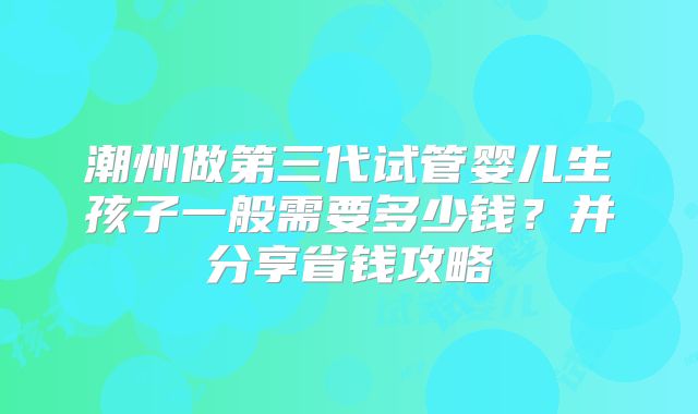 潮州做第三代试管婴儿生孩子一般需要多少钱？并分享省钱攻略