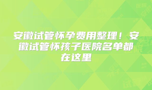 安徽试管怀孕费用整理！安徽试管怀孩子医院名单都在这里