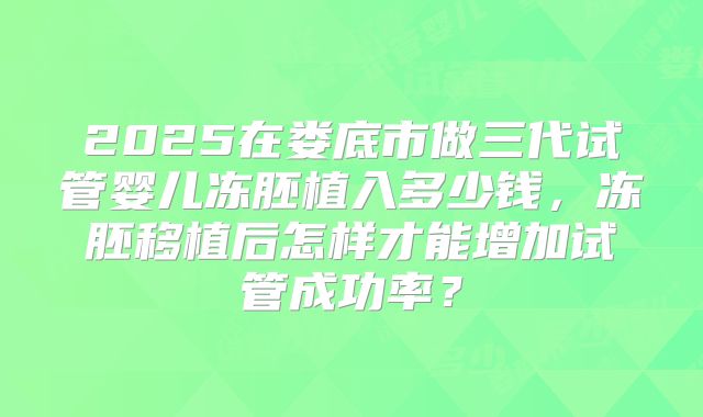 2025在娄底市做三代试管婴儿冻胚植入多少钱,冻胚移植后怎样才能增加试管成功率?