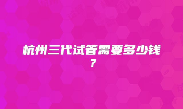 杭州三代试管需要多少钱？