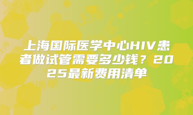 上海国际医学中心HIV患者做试管需要多少钱？2025最新费用清单