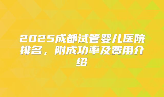 2025成都试管婴儿医院排名，附成功率及费用介绍