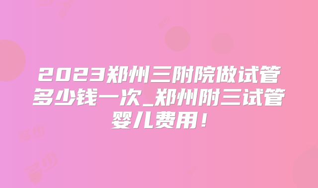 2023郑州三附院做试管多少钱一次_郑州附三试管婴儿费用!