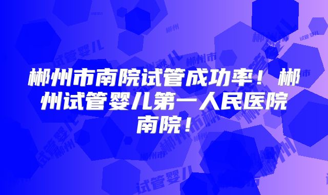 郴州市南院试管成功率!郴州试管婴儿第一人民医院南院!