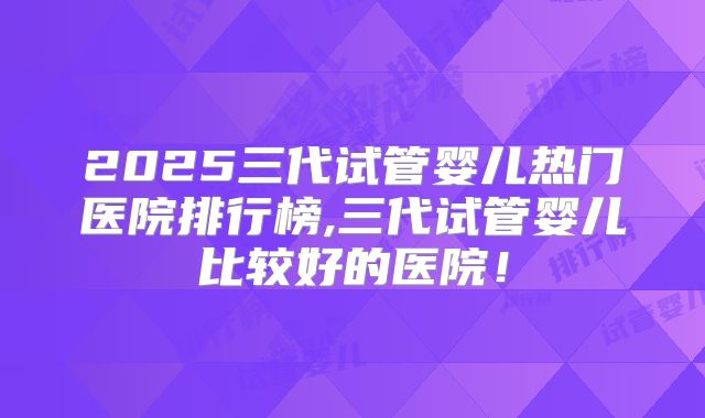 2025三代试管婴儿热门医院排行榜,三代试管婴儿比较好的医院！