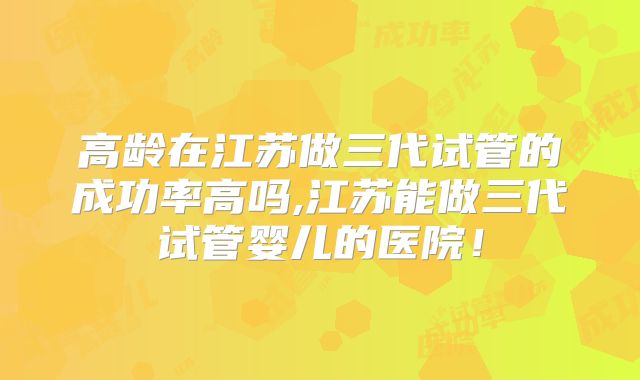 高龄在江苏做三代试管的成功率高吗,江苏能做三代试管婴儿的医院！