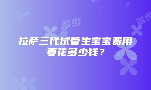 拉萨三代试管生宝宝费用要花多少钱?