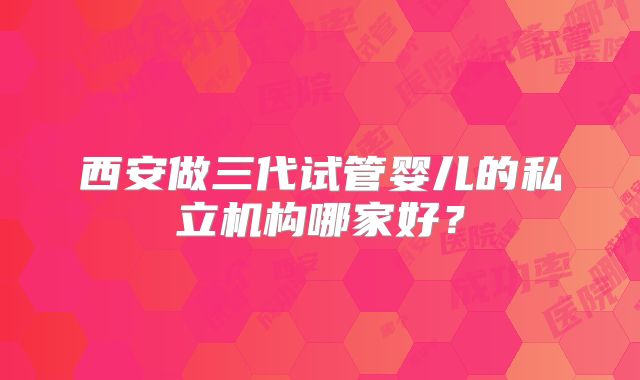 西安做三代试管婴儿的私立机构哪家好？