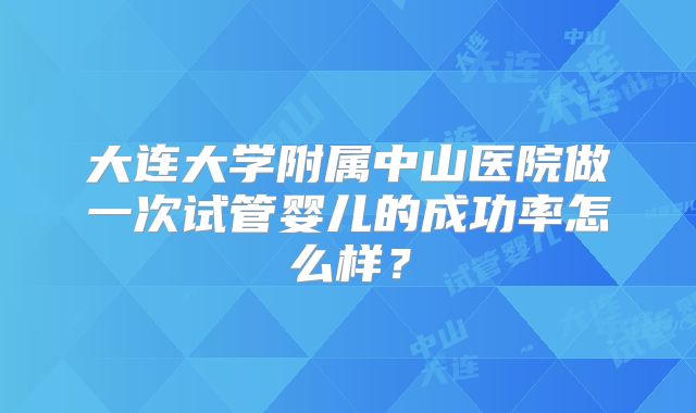 大连大学附属中山医院做一次试管婴儿的成功率怎么样？