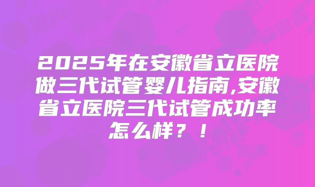 2025年在安徽省立医院做三代试管婴儿指南,安徽省立医院三代试管成功率怎么样?!
