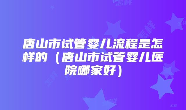 唐山市试管婴儿流程是怎样的（唐山市试管婴儿医院哪家好）
