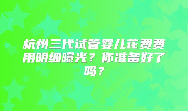 杭州三代试管婴儿花费费用明细曝光？你准备好了吗？