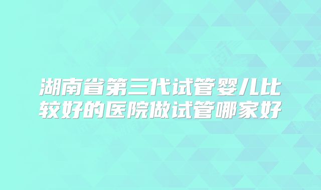 湖南省第三代试管婴儿比较好的医院做试管哪家好
