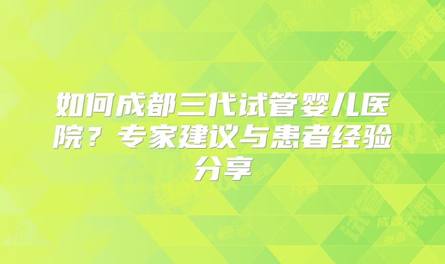 如何成都三代试管婴儿医院?专家建议与患者经验分享
