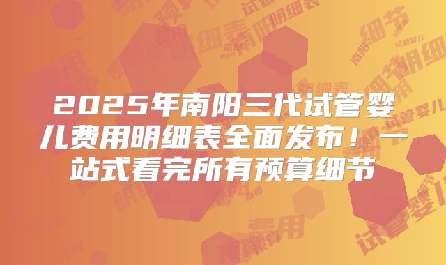 2025年南阳三代试管婴儿费用明细表全面发布！一站式看完所有预算细节