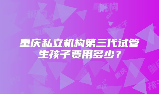 重庆私立机构第三代试管生孩子费用多少?