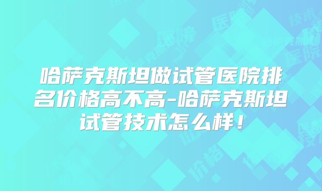 哈萨克斯坦做试管医院排名价格高不高-哈萨克斯坦试管技术怎么样！