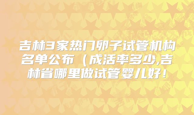 吉林3家热门卵子试管机构名单公布（成活率多少,吉林省哪里做试管婴儿好！