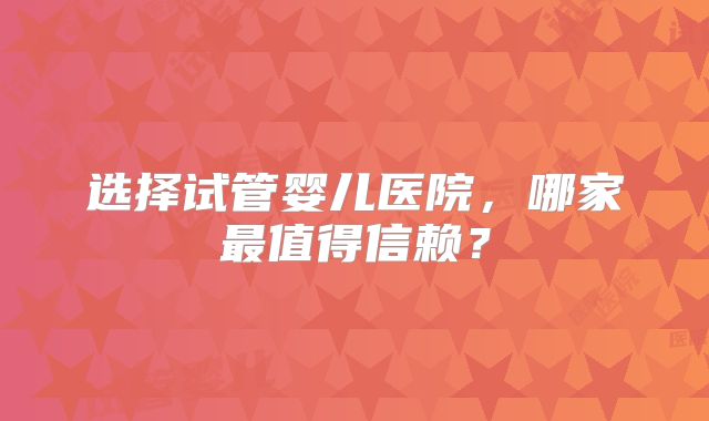 选择试管婴儿医院，哪家最值得信赖？