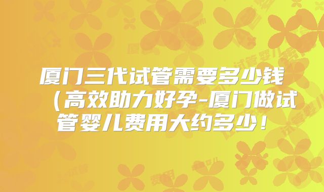 厦门三代试管需要多少钱（高效助力好孕-厦门做试管婴儿费用大约多少！