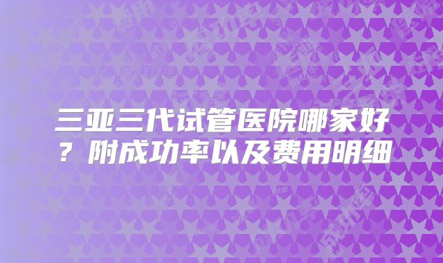 三亚三代试管医院哪家好?附成功率以及费用明细