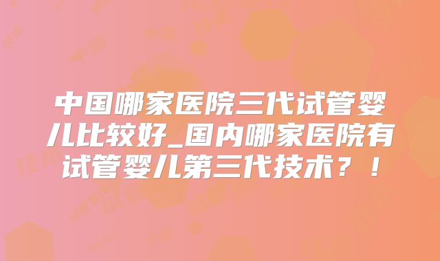 中国哪家医院三代试管婴儿比较好_国内哪家医院有试管婴儿第三代技术？！