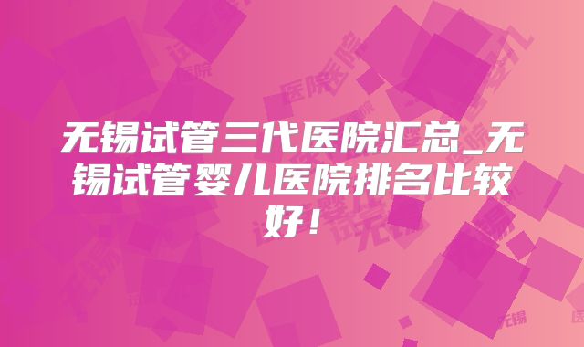 无锡试管三代医院汇总_无锡试管婴儿医院排名比较好！