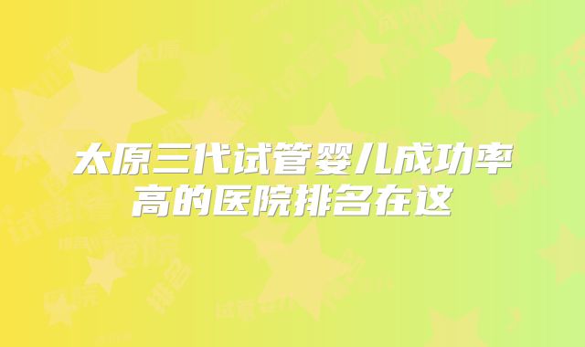 太原三代试管婴儿成功率高的医院排名在这