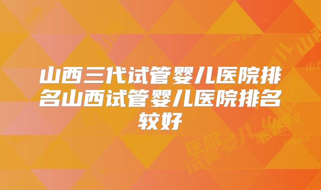 山西三代试管婴儿医院排名山西试管婴儿医院排名较好
