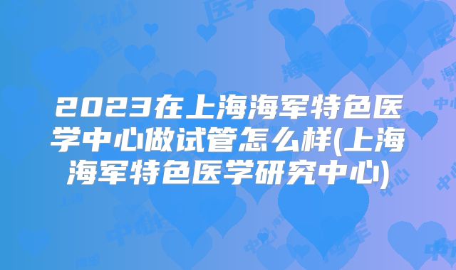 2023在上海海军特色医学中心做试管怎么样(上海海军特色医学研究中心)