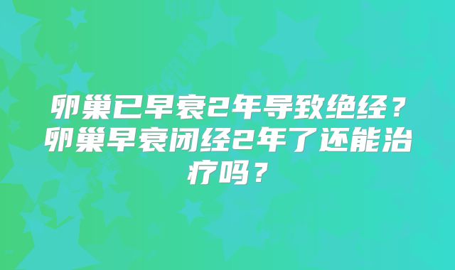 卵巢已早衰2年导致绝经？卵巢早衰闭经2年了还能治疗吗？