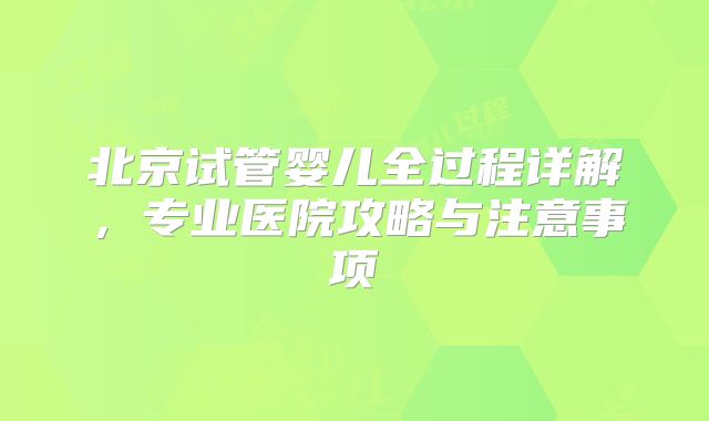 北京试管婴儿全过程详解,专业医院攻略与注意事项