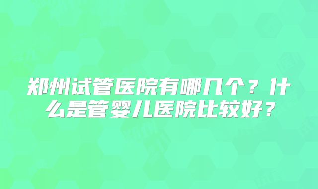 郑州试管医院有哪几个？什么是管婴儿医院比较好？