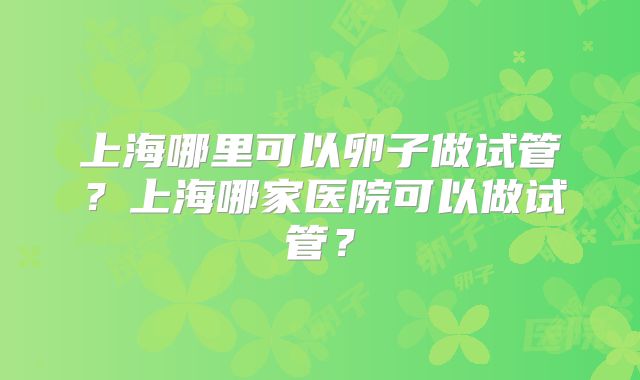 上海哪里可以卵子做试管？上海哪家医院可以做试管？
