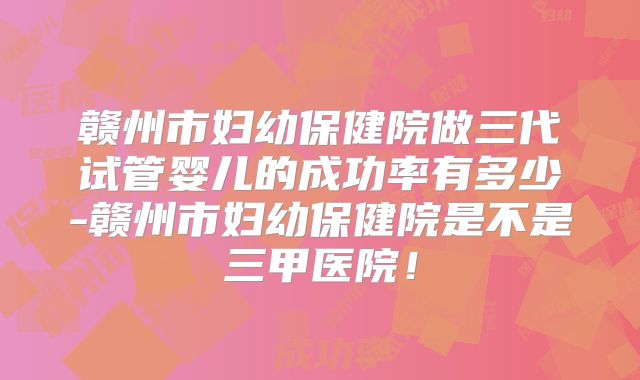 赣州市妇幼保健院做三代试管婴儿的成功率有多少-赣州市妇幼保健院是不是三甲医院!
