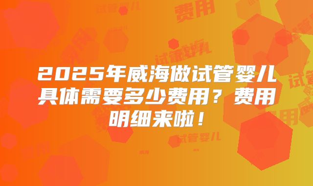 2025年威海做试管婴儿具体需要多少费用？费用明细来啦！