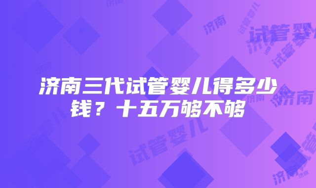 济南三代试管婴儿得多少钱？十五万够不够
