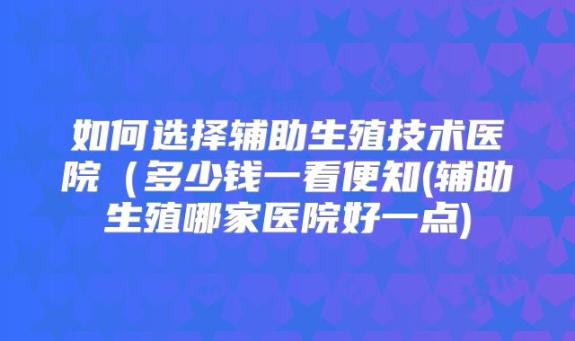 如何选择辅助生殖技术医院(多少钱一看便知(辅助生殖哪家医院好一点)