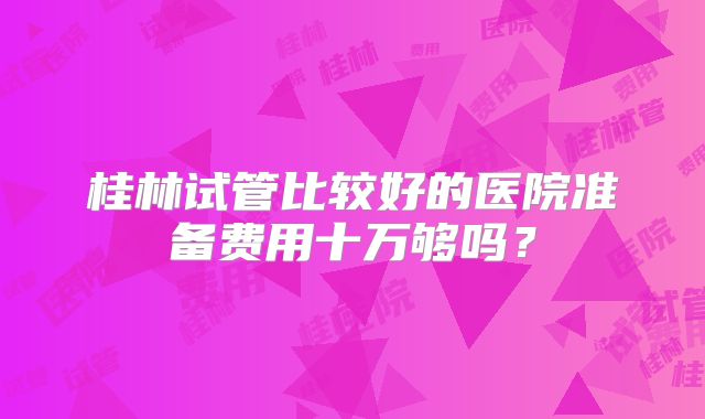桂林试管比较好的医院准备费用十万够吗？