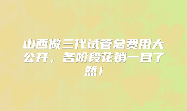 山西做三代试管总费用大公开，各阶段花销一目了然！