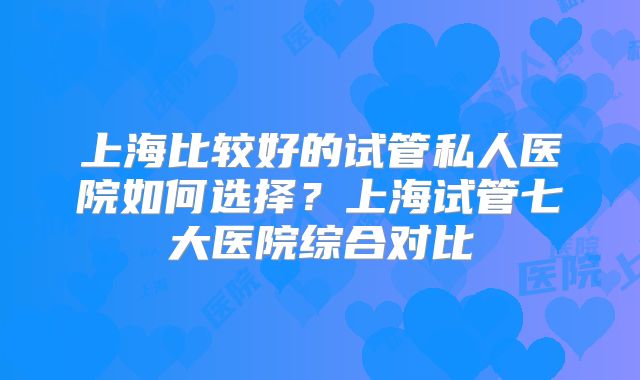 上海比较好的试管私人医院如何选择?上海试管七大医院综合对比