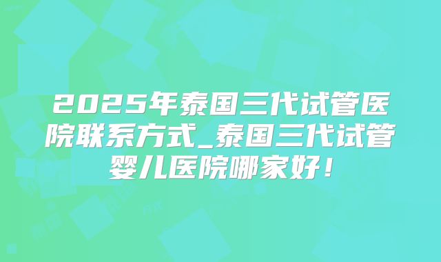 2025年泰国三代试管医院联系方式_泰国三代试管婴儿医院哪家好！