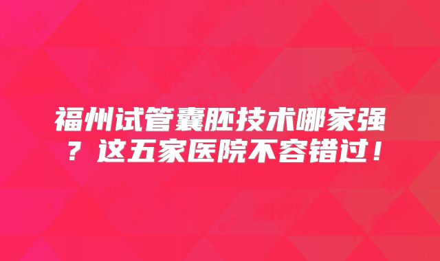 福州试管囊胚技术哪家强？这五家医院不容错过！