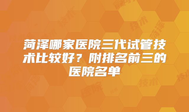 菏泽哪家医院三代试管技术比较好？附排名前三的医院名单