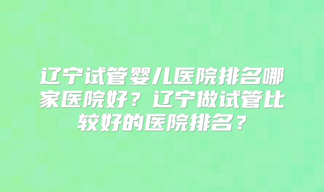 辽宁试管婴儿医院排名哪家医院好?辽宁做试管比较好的医院排名?